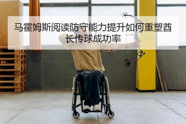 马霍姆斯阅读防守能力提升如何重塑酋长传球成功率
